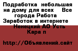 Подработка- небольшая на дому для всех. - Все города Работа » Заработок в интернете   . Ненецкий АО,Усть-Кара п.